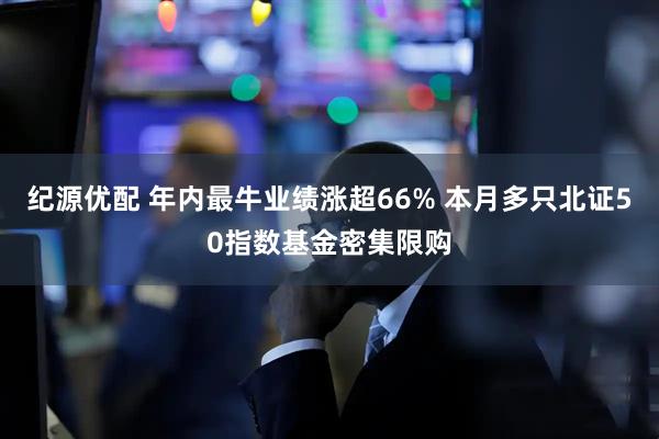 纪源优配 年内最牛业绩涨超66% 本月多只北证50指数基金密集限购