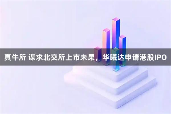 真牛所 谋求北交所上市未果，华曦达申请港股IPO