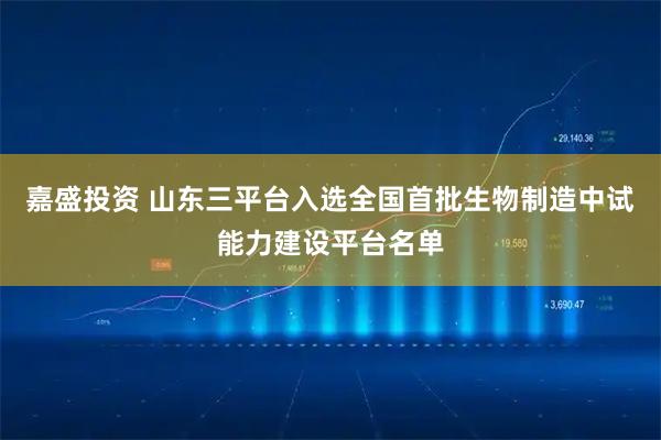 嘉盛投资 山东三平台入选全国首批生物制造中试能力建设平台名单