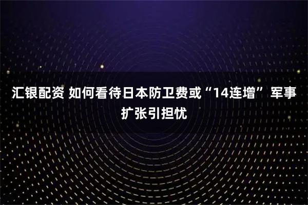 汇银配资 如何看待日本防卫费或“14连增” 军事扩张引担忧