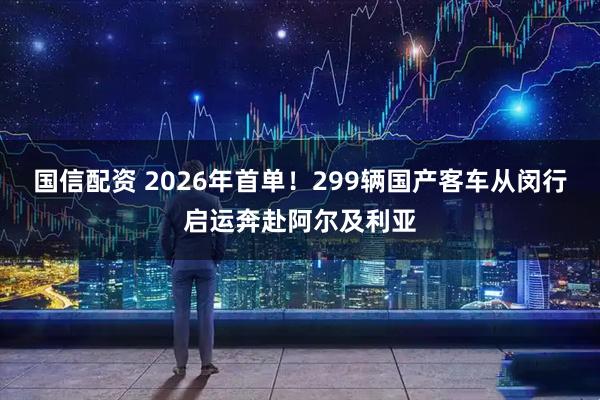 国信配资 2026年首单！299辆国产客车从闵行启运奔赴阿尔及利亚