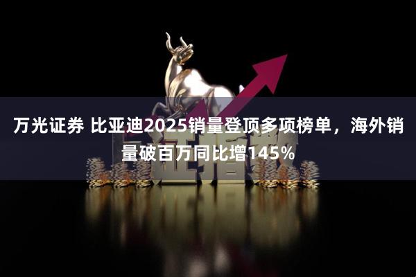 万光证券 比亚迪2025销量登顶多项榜单，海外销量破百万同比增145%