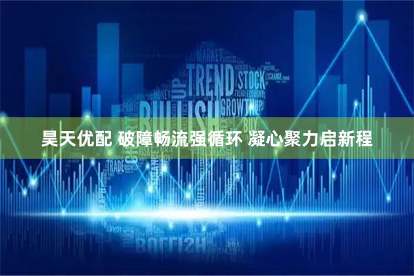 昊天优配 破障畅流强循环 凝心聚力启新程