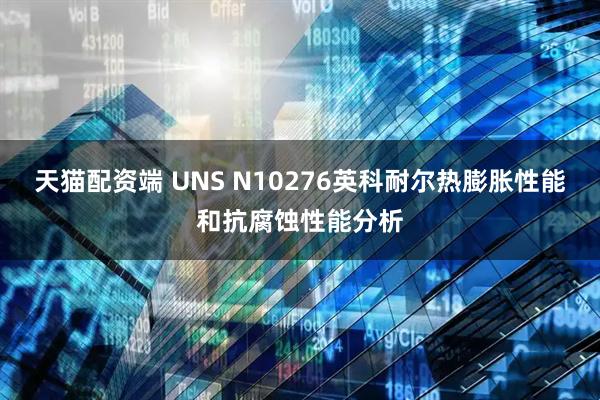 天猫配资端 UNS N10276英科耐尔热膨胀性能和抗腐蚀性能分析