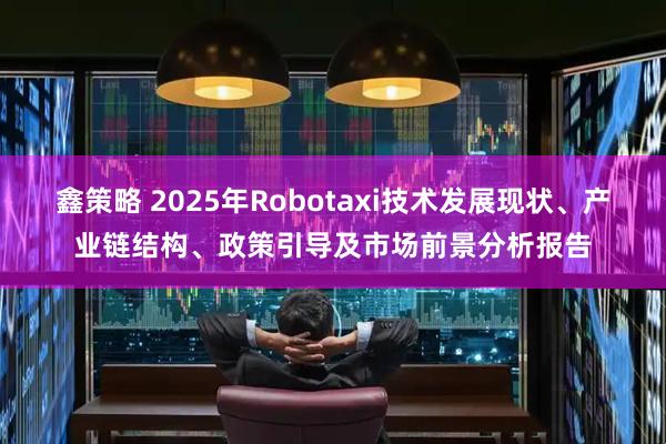 鑫策略 2025年Robotaxi技术发展现状、产业链结构、政策引导及市场前景分析报告