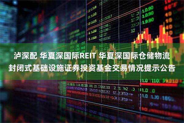泸深配 华夏深国际REIT 华夏深国际仓储物流封闭式基础设施证券投资基金交易情况提示公告