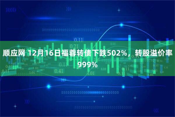 顺应网 12月16日福蓉转债下跌502%，转股溢价率999%
