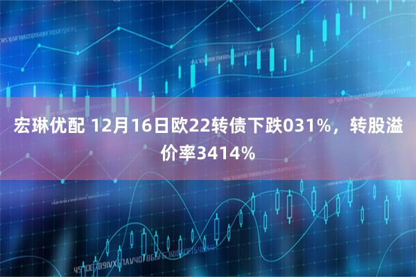宏琳优配 12月16日欧22转债下跌031%，转股溢价率3414%