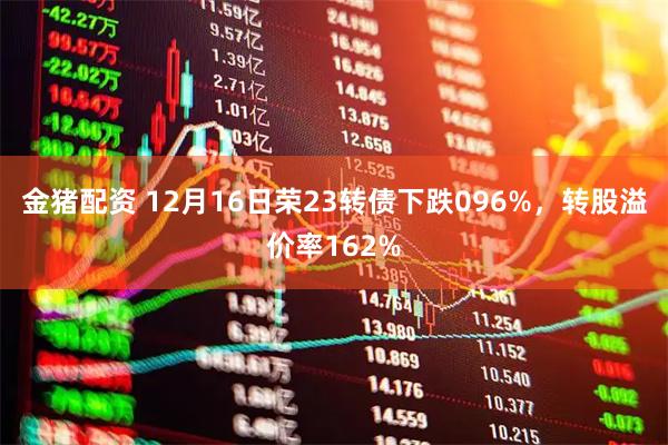 金猪配资 12月16日荣23转债下跌096%，转股溢价率162%