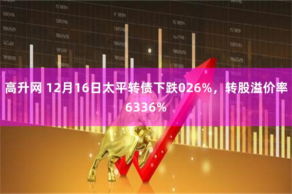 高升网 12月16日太平转债下跌026%，转股溢价率6336%