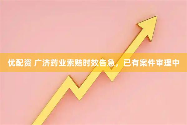 优配资 广济药业索赔时效告急，已有案件审理中