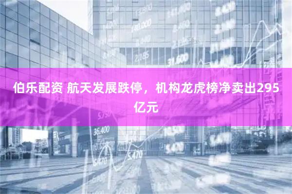伯乐配资 航天发展跌停，机构龙虎榜净卖出295亿元