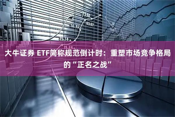 大牛证券 ETF简称规范倒计时：重塑市场竞争格局的“正名之战”