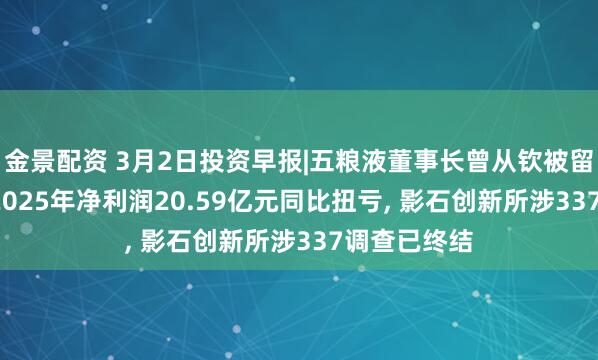金景配资 3月2日投资早报|五粮液董事长曾从钦被留置, 寒武纪2025年净利润20.59亿元同比扭亏, 影石创新所涉337调查已终结