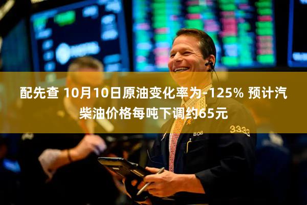 配先查 10月10日原油变化率为-125% 预计汽柴油价格每吨下调约65元