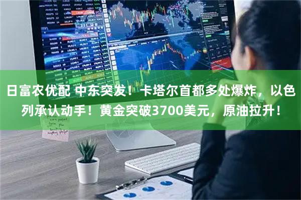 日富农优配 中东突发！卡塔尔首都多处爆炸，以色列承认动手！黄金突破3700美元，原油拉升！