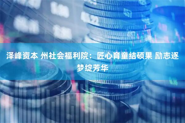 泽峰资本 州社会福利院：匠心育童结硕果 励志逐梦绽芳华