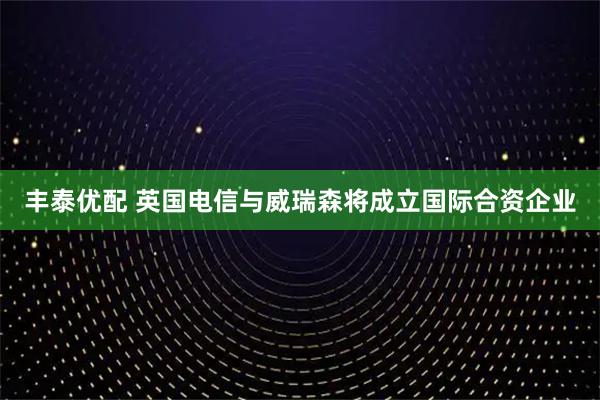 丰泰优配 英国电信与威瑞森将成立国际合资企业